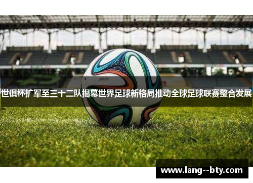 世俱杯扩军至三十二队揭幕世界足球新格局推动全球足球联赛整合发展
