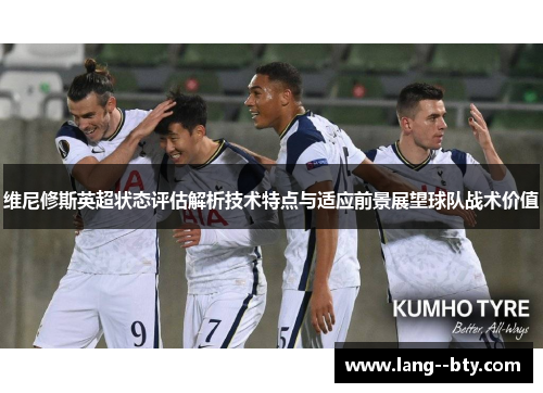 维尼修斯英超状态评估解析技术特点与适应前景展望球队战术价值 维尼修斯英超状态评估解析技术特点与适应前景展望球队战术价值