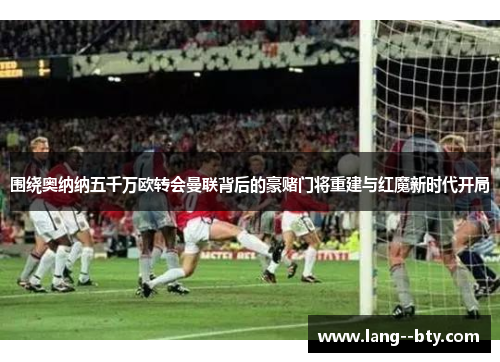 围绕奥纳纳五千万欧转会曼联背后的豪赌门将重建与红魔新时代开局 围绕奥纳纳五千万欧转会曼联背后的豪赌门将重建与红魔新时代开局