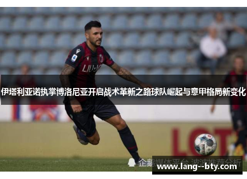 伊塔利亚诺执掌博洛尼亚开启战术革新之路球队崛起与意甲格局新变化 伊塔利亚诺执掌博洛尼亚开启战术革新之路球队崛起与意甲格局新变化