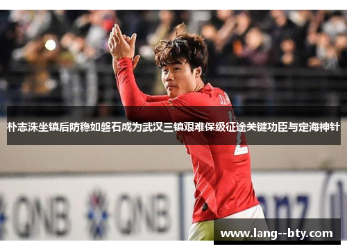 朴志洙坐镇后防稳如磐石成为武汉三镇艰难保级征途关键功臣与定海神针